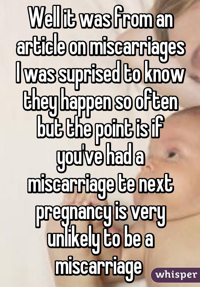 Well it was from an article on miscarriages I was suprised to know they happen so often but the point is if you've had a miscarriage te next pregnancy is very unlikely to be a miscarriage 