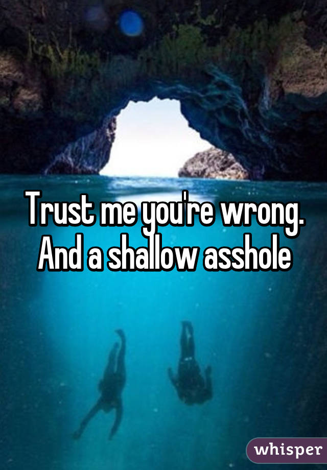 Trust me you're wrong. And a shallow asshole