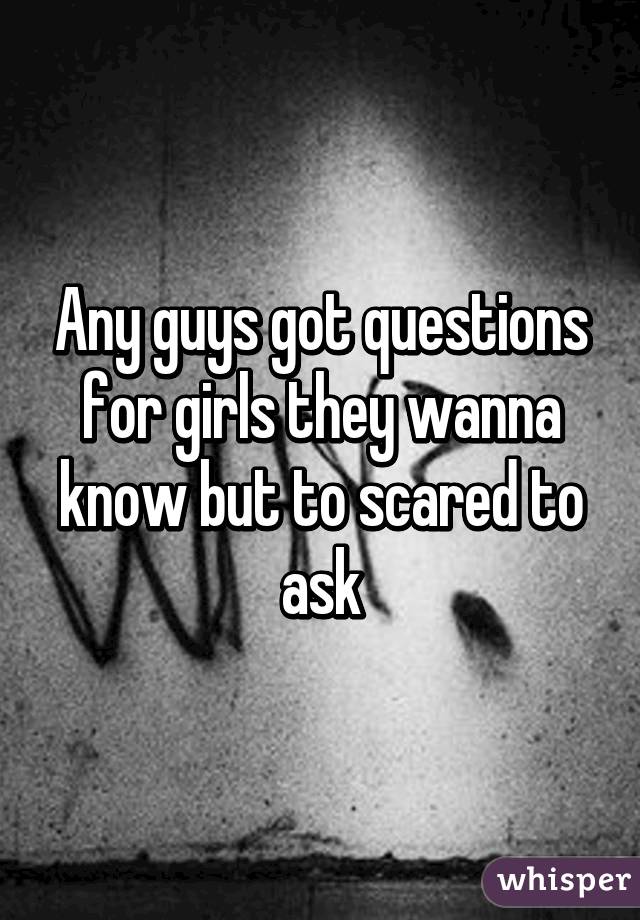 Any guys got questions for girls they wanna know but to scared to ask
