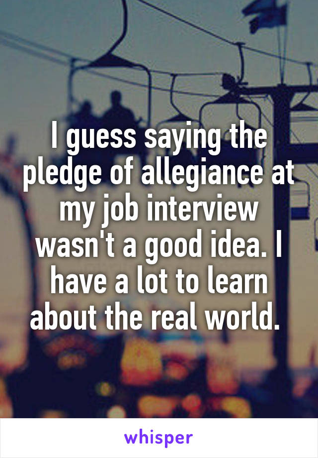 I guess saying the pledge of allegiance at my job interview wasn't a good idea. I have a lot to learn about the real world. 