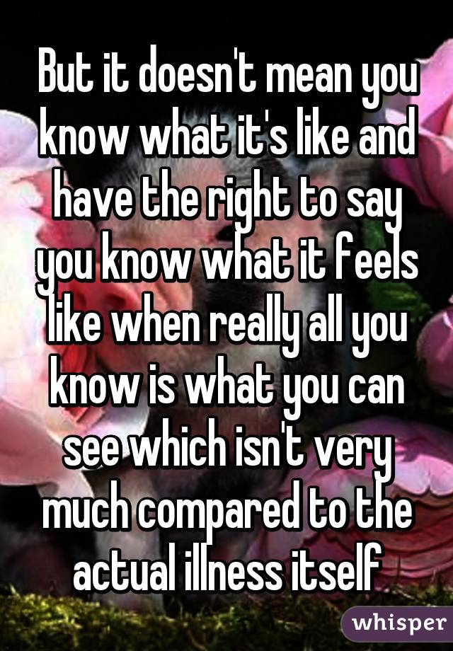 But it doesn't mean you know what it's like and have the right to say you know what it feels like when really all you know is what you can see which isn't very much compared to the actual illness itself