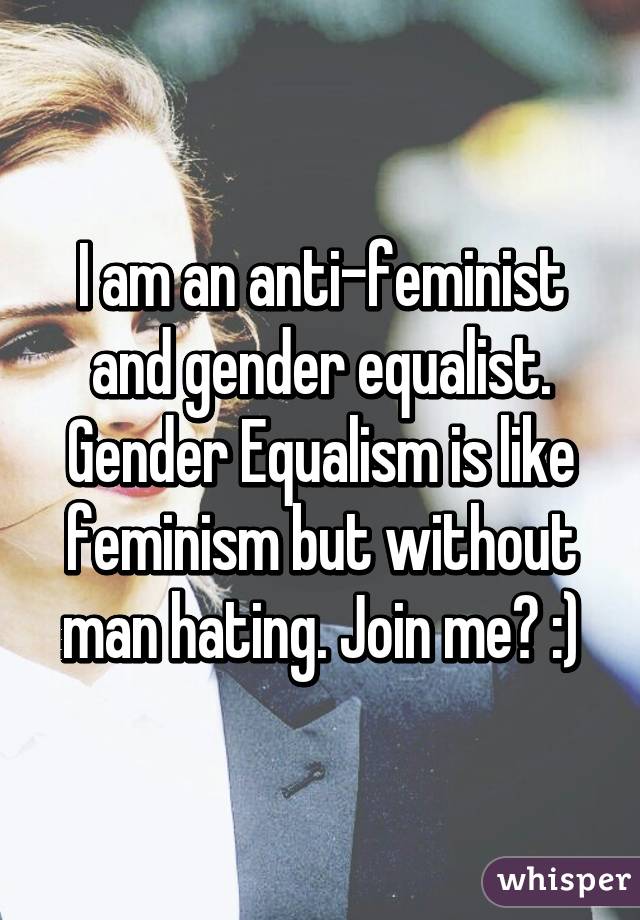 I am an anti-feminist and gender equalist. Gender Equalism is like feminism but without man hating. Join me? :)