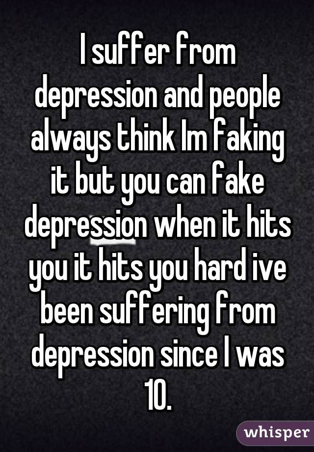 I suffer from depression and people always think Im faking it but you can fake depression when it hits you it hits you hard ive been suffering from depression since I was 10.