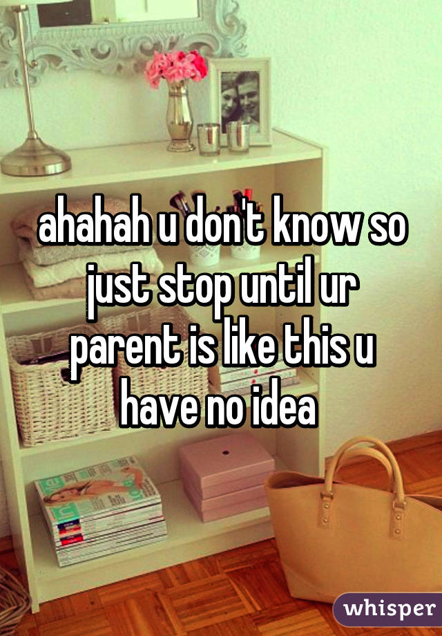 ahahah u don't know so just stop until ur parent is like this u have no idea 