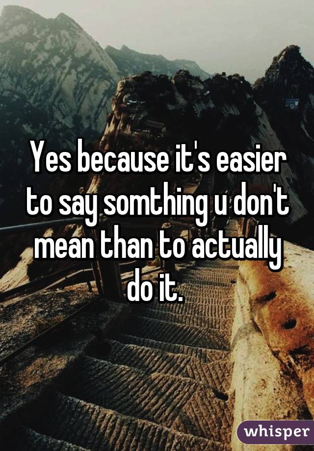 Yes because it's easier to say somthing u don't mean than to actually do it. 