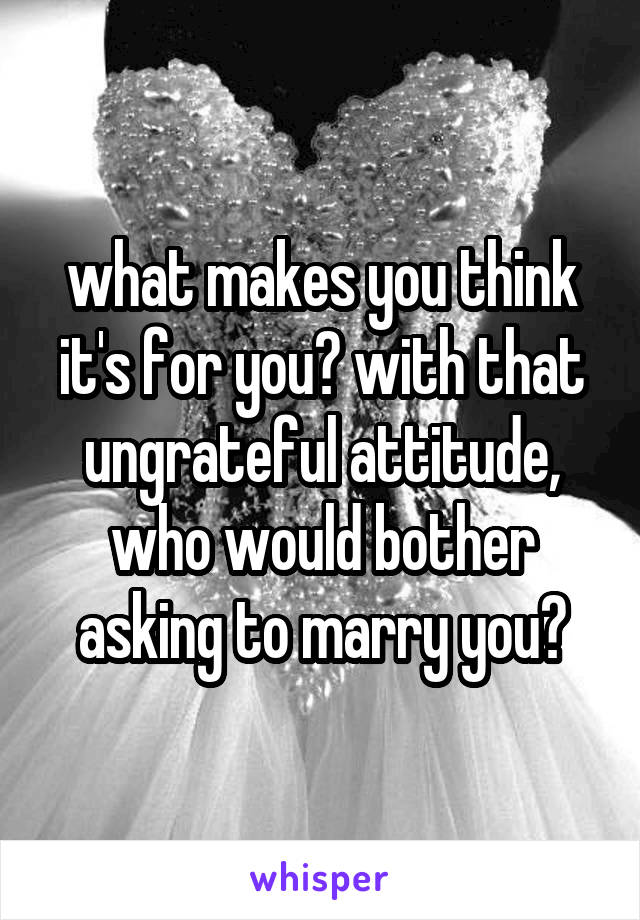 what makes you think it's for you? with that ungrateful attitude, who would bother asking to marry you?