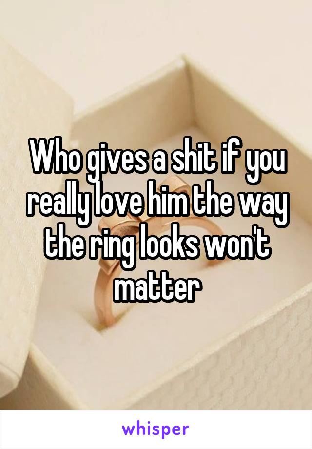 Who gives a shit if you really love him the way the ring looks won't matter