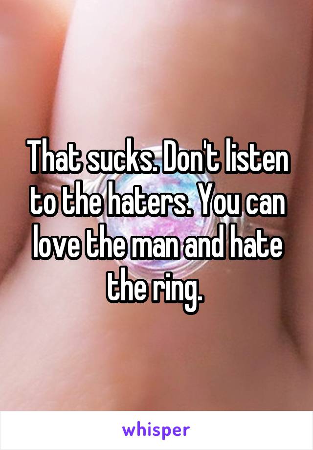 That sucks. Don't listen to the haters. You can love the man and hate the ring. 