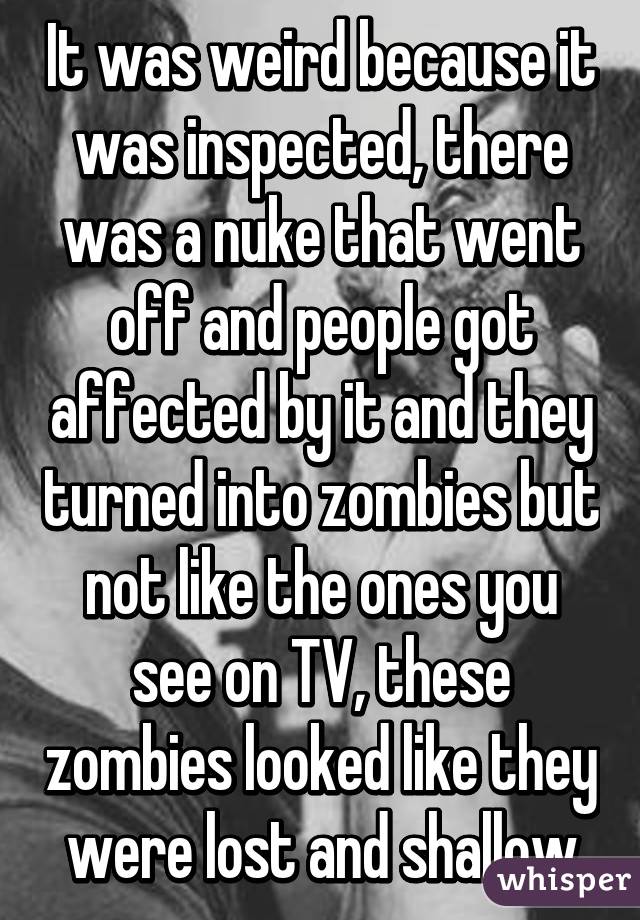 It was weird because it was inspected, there was a nuke that went off and people got affected by it and they turned into zombies but not like the ones you see on TV, these zombies looked like they were lost and shallow
