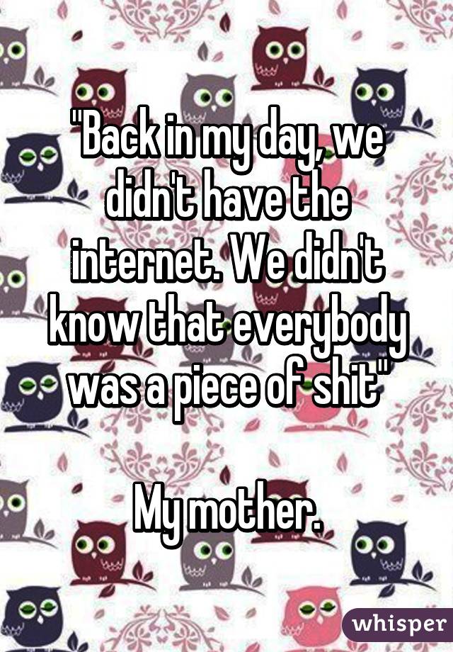 "Back in my day, we didn't have the internet. We didn't know that everybody was a piece of shit"

My mother.