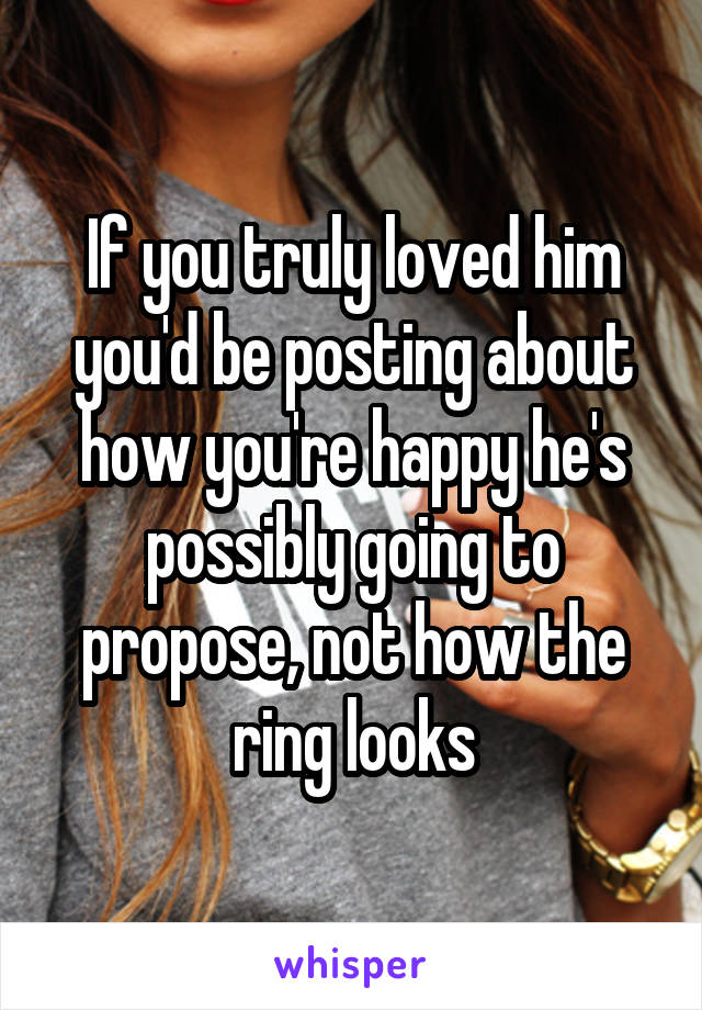 If you truly loved him you'd be posting about how you're happy he's possibly going to propose, not how the ring looks