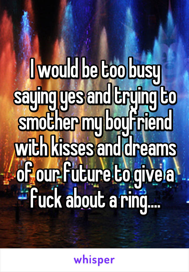 I would be too busy saying yes and trying to smother my boyfriend with kisses and dreams of our future to give a fuck about a ring....