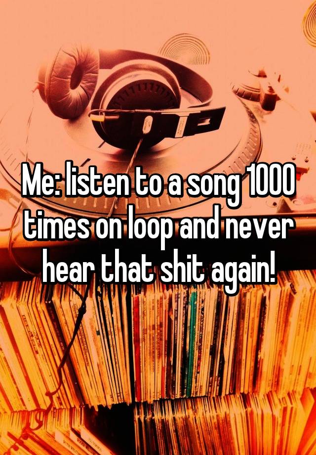 me-listen-to-a-song-1000-times-on-loop-and-never-hear-that-shit-again