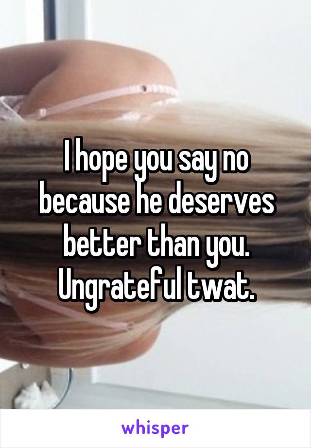 I hope you say no because he deserves better than you. Ungrateful twat.