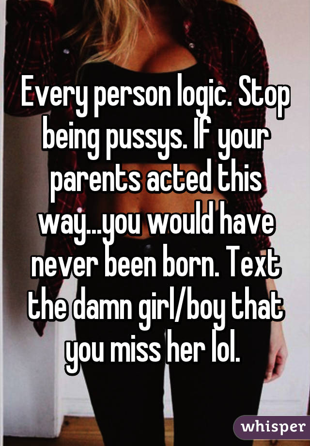 Every person logic. Stop being pussys. If your parents acted this way...you would have never been born. Text the damn girl/boy that you miss her lol. 