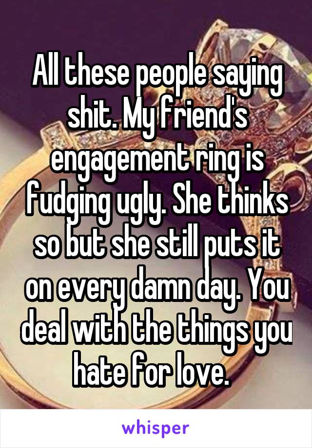 All these people saying shit. My friend's engagement ring is fudging ugly. She thinks so but she still puts it on every damn day. You deal with the things you hate for love.  