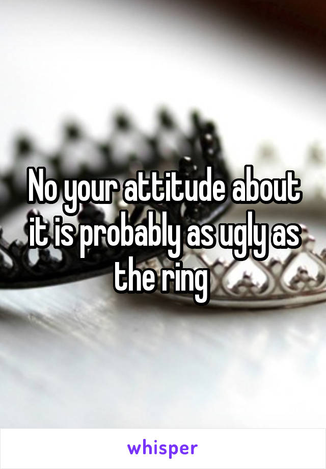 No your attitude about it is probably as ugly as the ring 