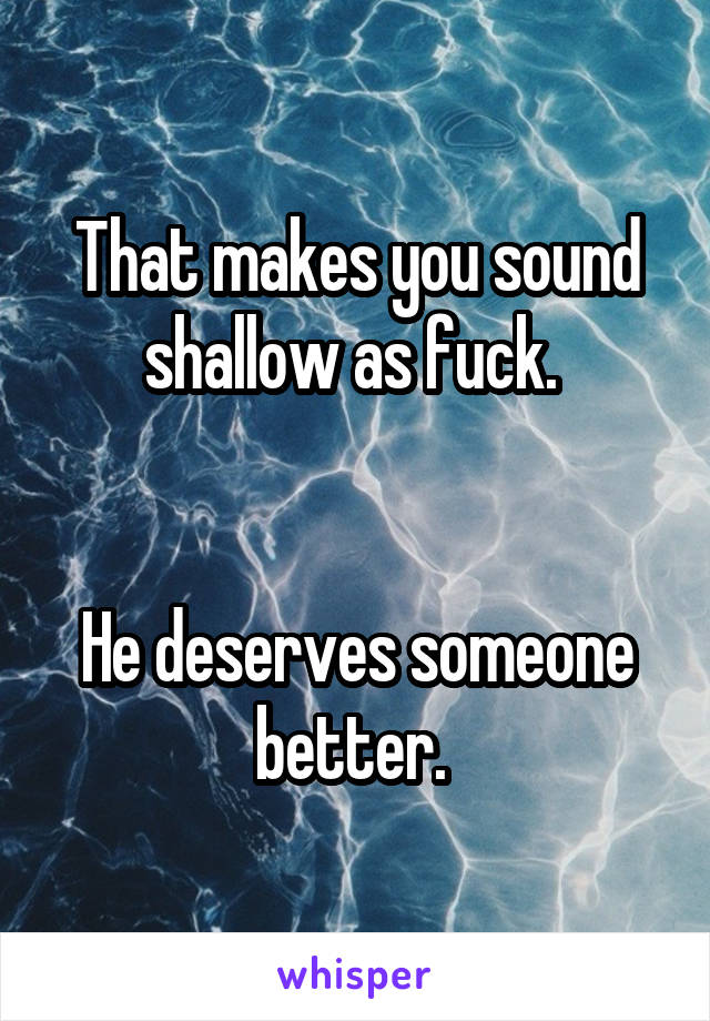That makes you sound shallow as fuck. 


He deserves someone better. 
