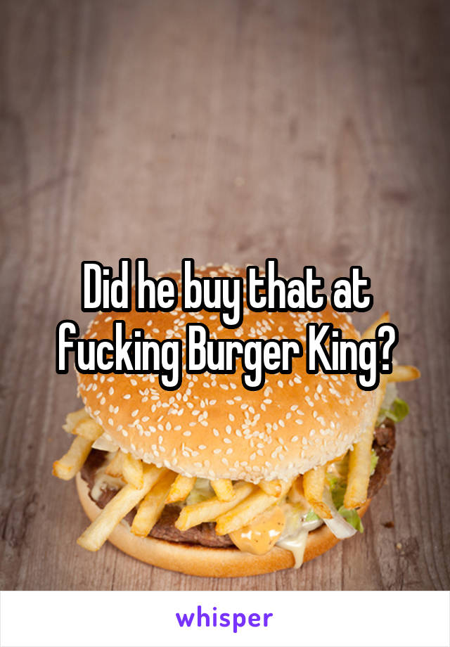 Did he buy that at fucking Burger King?
