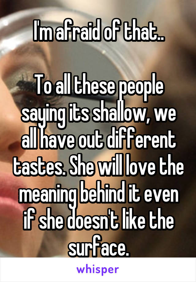 I'm afraid of that..

To all these people saying its shallow, we all have out different tastes. She will love the meaning behind it even if she doesn't like the surface.