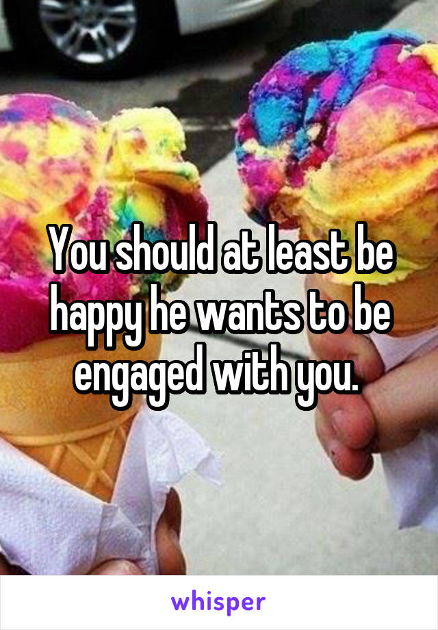 You should at least be happy he wants to be engaged with you. 