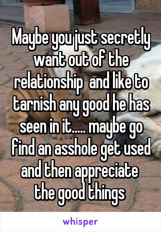 Maybe you just secretly want out of the relationship  and like to tarnish any good he has seen in it..... maybe go find an asshole get used and then appreciate  the good things 