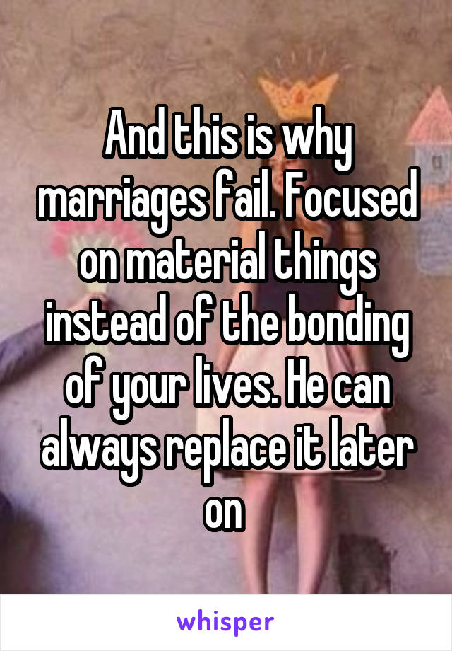 And this is why marriages fail. Focused on material things instead of the bonding of your lives. He can always replace it later on 