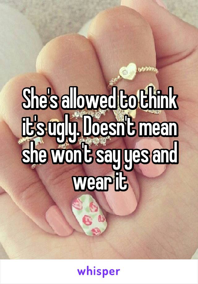 She's allowed to think it's ugly. Doesn't mean she won't say yes and wear it