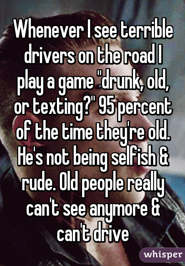 Whenever I see terrible drivers on the road I play a game "drunk, old, or texting?" 95 percent of the time they're old. He's not being selfish & rude. Old people really can't see anymore & can't drive