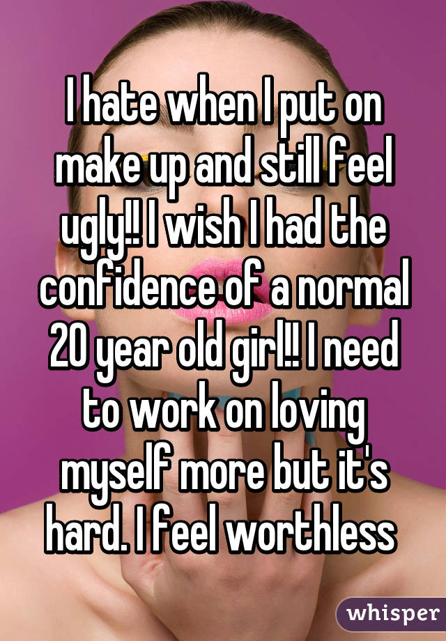 I hate when I put on make up and still feel ugly!! I wish I had the confidence of a normal 20 year old girl!! I need to work on loving myself more but it's hard. I feel worthless 