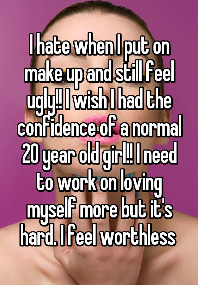 I hate when I put on make up and still feel ugly!! I wish I had the confidence of a normal 20 year old girl!! I need to work on loving myself more but it's hard. I feel worthless 