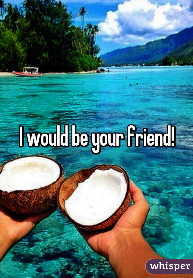 I would be your friend!