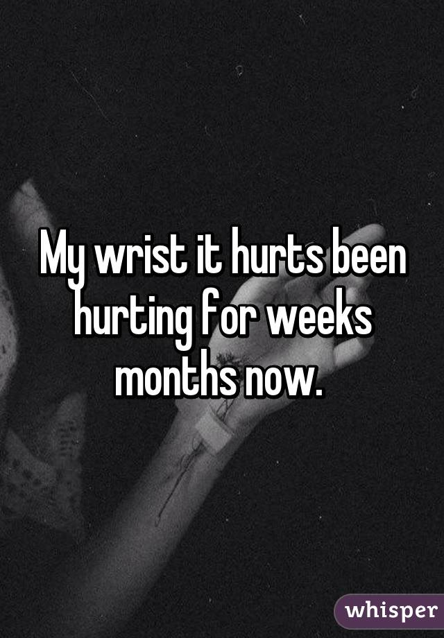 my-wrist-it-hurts-been-hurting-for-weeks-months-now