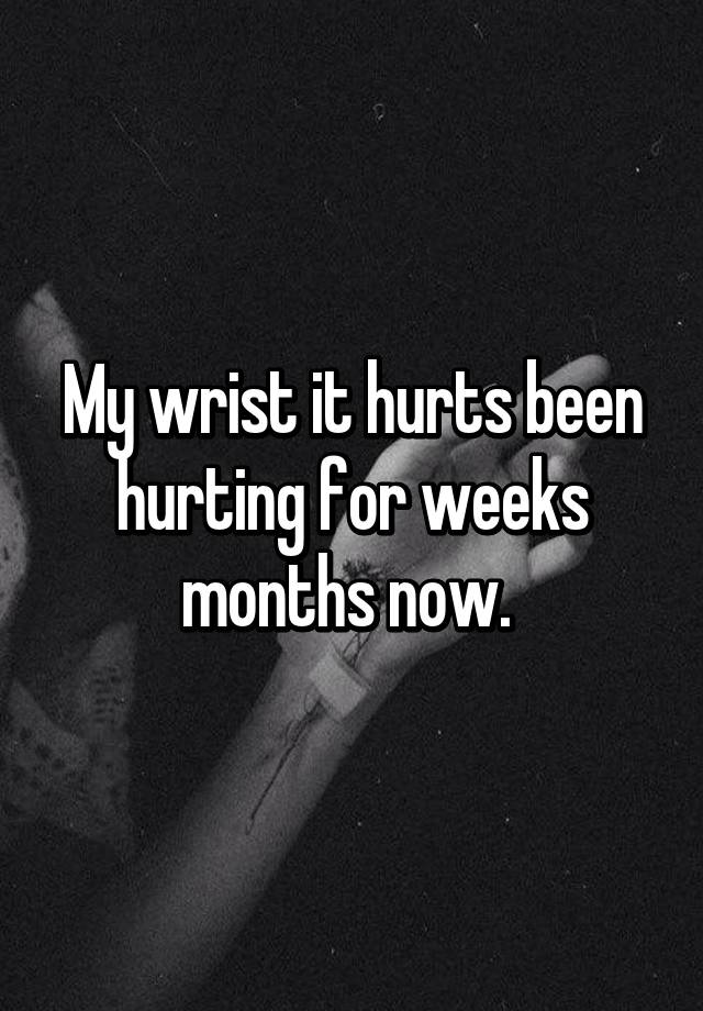 my-wrist-it-hurts-been-hurting-for-weeks-months-now