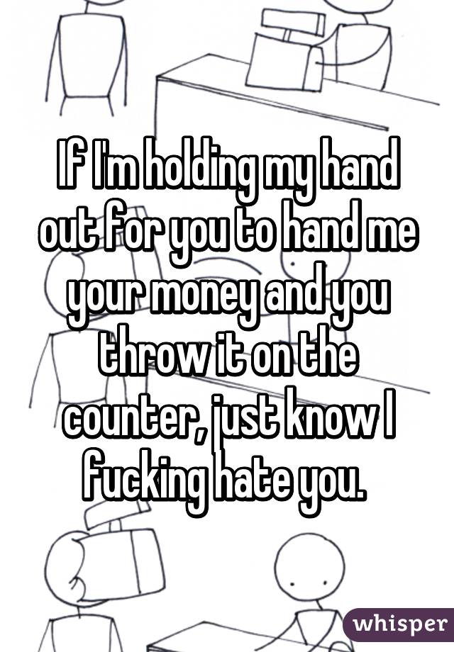 If I'm holding my hand out for you to hand me your money and you throw it on the counter, just know I fucking hate you. 