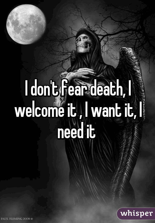 I don't fear death, I welcome it , I want it, I need it 