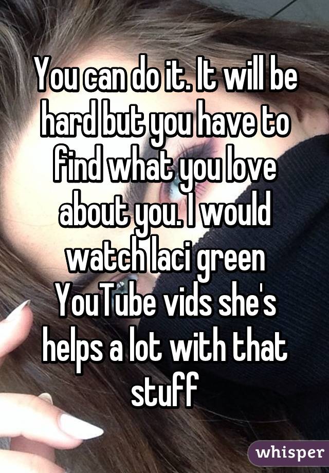 You can do it. It will be hard but you have to find what you love about you. I would watch laci green YouTube vids she's helps a lot with that stuff