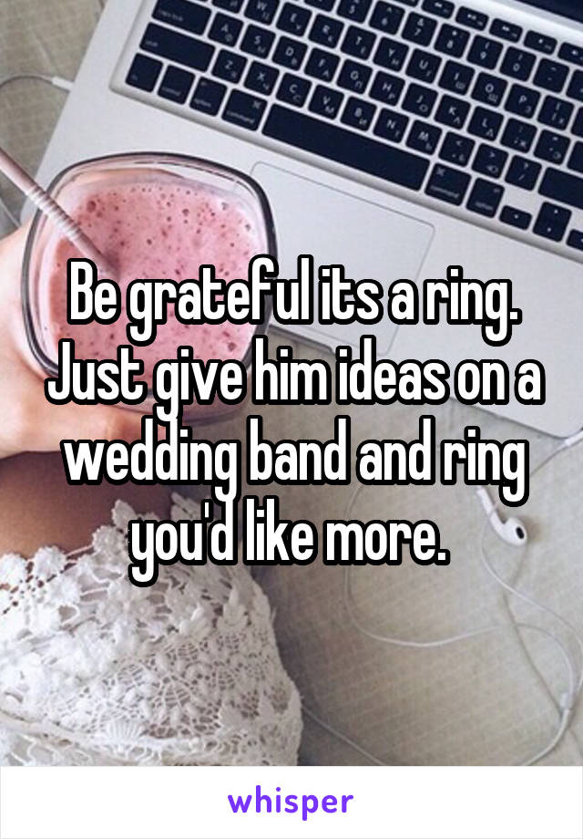 Be grateful its a ring. Just give him ideas on a wedding band and ring you'd like more. 