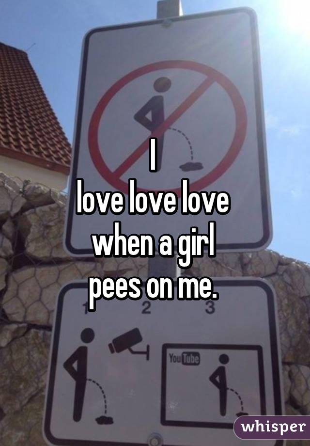 I 
love love love 
when a girl 
pees on me. 