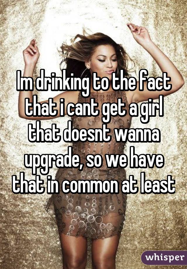 Im drinking to the fact that i cant get a girl that doesnt wanna upgrade, so we have that in common at least
