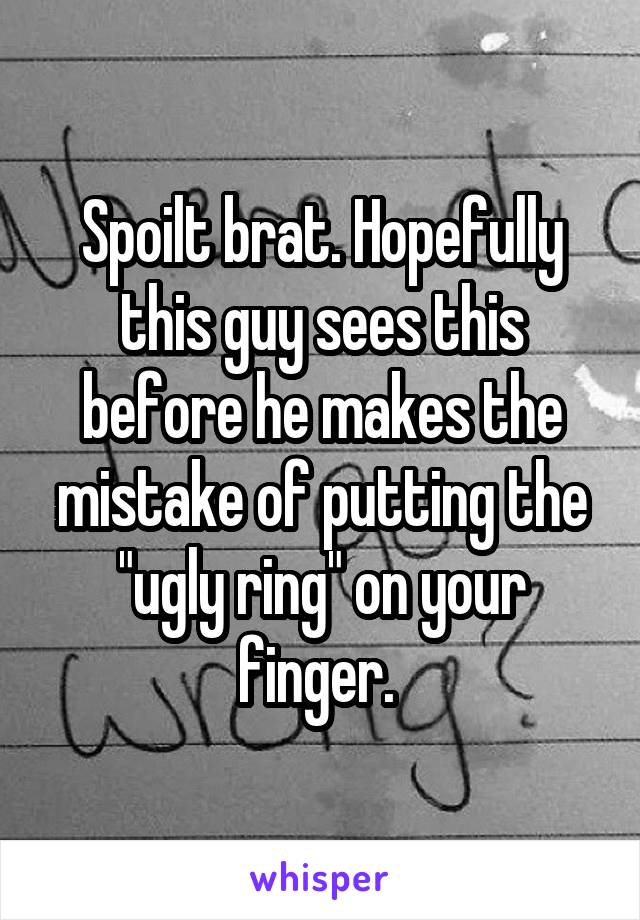 Spoilt brat. Hopefully this guy sees this before he makes the mistake of putting the "ugly ring" on your finger. 