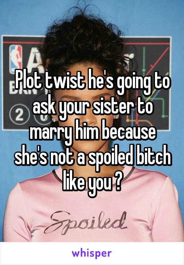 Plot twist he's going to ask your sister to marry him because she's not a spoiled bitch like you 😂