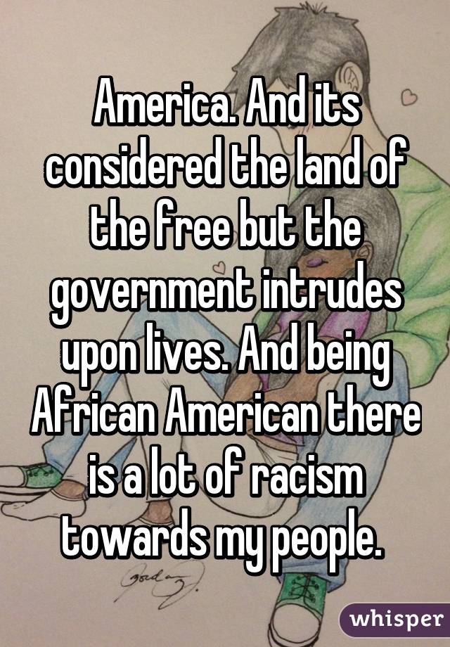 America. And its considered the land of the free but the government intrudes upon lives. And being African American there is a lot of racism towards my people. 