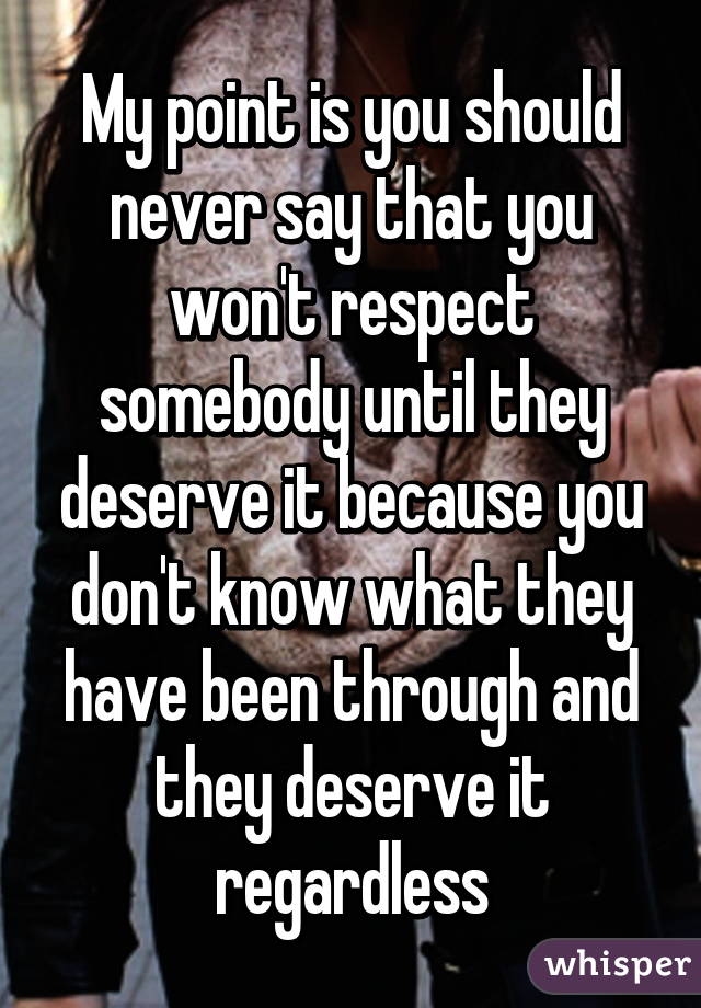 My point is you should never say that you won't respect somebody until they deserve it because you don't know what they have been through and they deserve it regardless