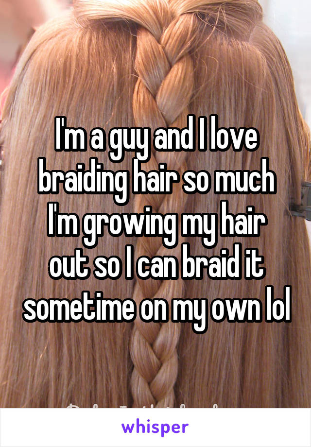 I'm a guy and I love braiding hair so much
I'm growing my hair out so I can braid it sometime on my own lol