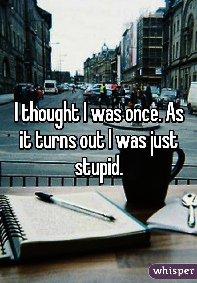 I thought I was once. As it turns out I was just stupid.