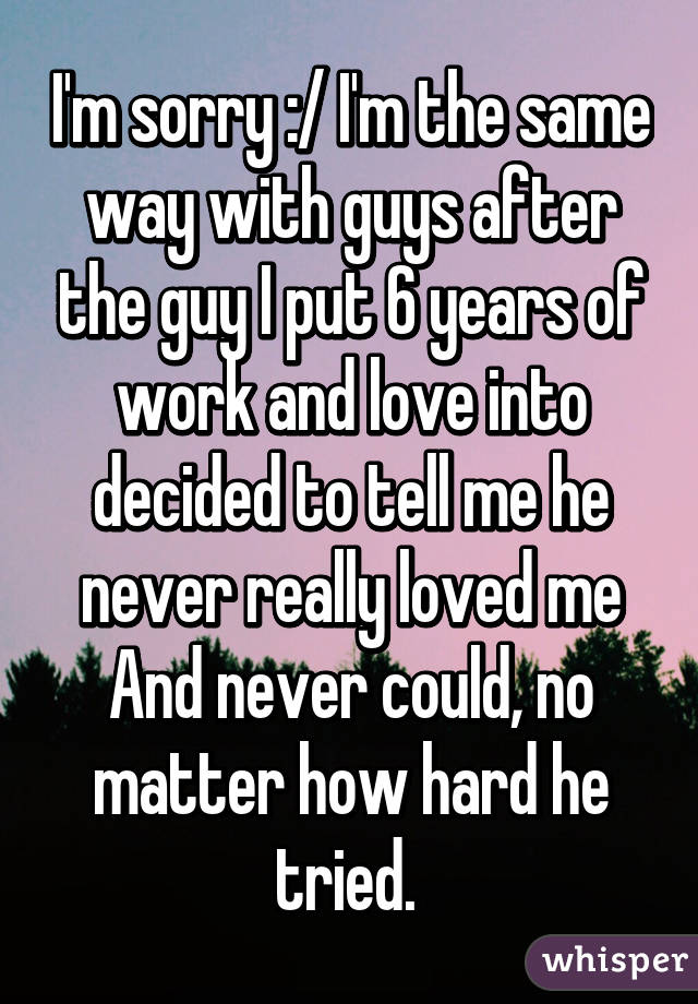 I'm sorry :/ I'm the same way with guys after the guy I put 6 years of work and love into decided to tell me he never really loved me And never could, no matter how hard he tried. 