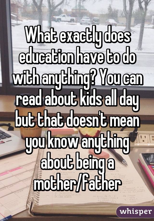 What exactly does education have to do with anything? You can read about kids all day but that doesn't mean you know anything about being a mother/father