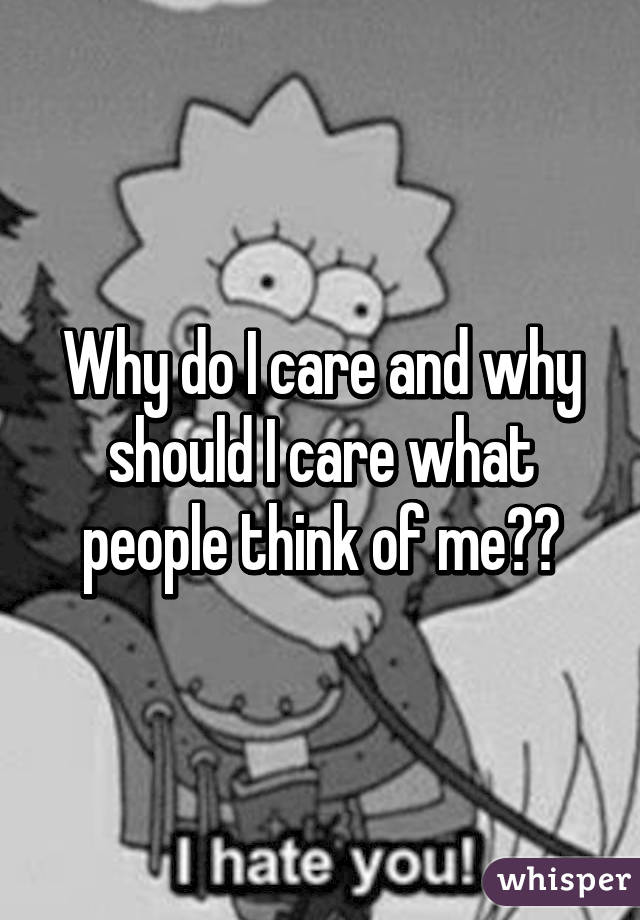 Why do I care and why should I care what people think of me??