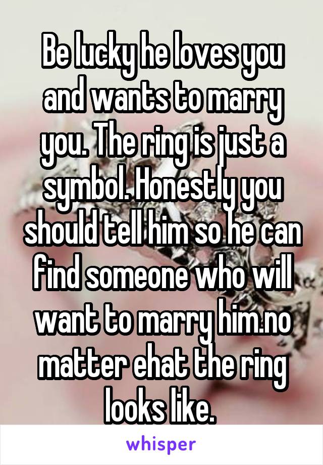 Be lucky he loves you and wants to marry you. The ring is just a symbol. Honestly you should tell him so he can find someone who will want to marry him.no matter ehat the ring looks like. 